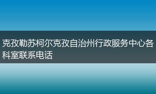 克孜勒苏柯尔克孜自治州行政服务中心各科室联系电话
