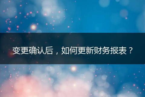 变更确认后，如何更新财务报表？