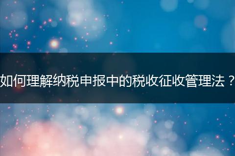 如何理解纳税申报中的税收征收管理法?