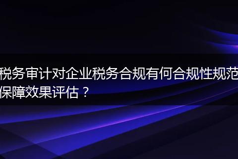税务审计对企业税务合规有何合规性规范保障效果评估?