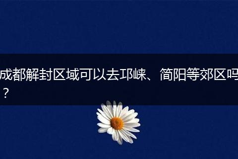 成都解封区域可以去邛崃、简阳等郊区吗？