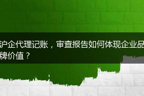 沪企代理记账,审查报告如何体现企业品牌价值?