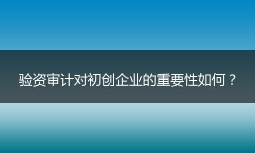 验资审计对初创企业的重要性如何?