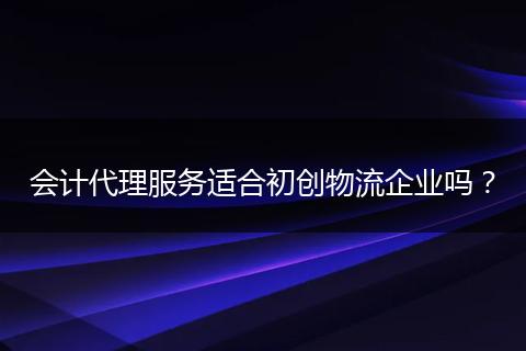 会计代理服务适合初创物流企业吗?