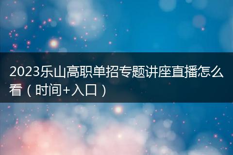 2023乐山高职单招专题讲座直播怎么看（时间+入口）