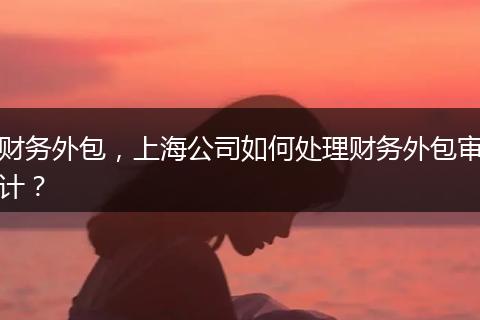 财务外包,上海公司如何处理财务外包审计?