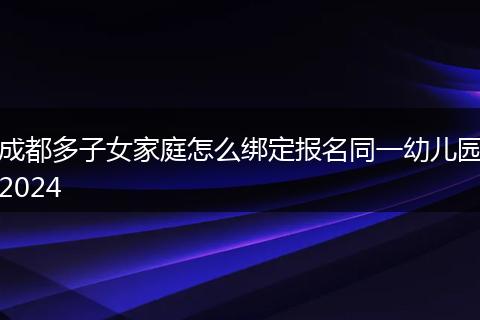 成都多子女家庭怎么绑定报名同一幼儿园2024