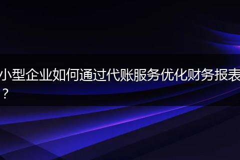 小型企业如何通过代账服务优化财务报表?