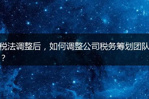 税法调整后,如何调整公司税务筹划团队?