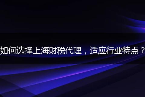 如何选择上海财税代理，适应行业特点？