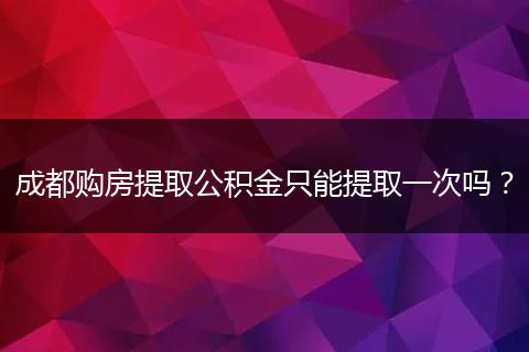 成都购房提取公积金只能提取一次吗？