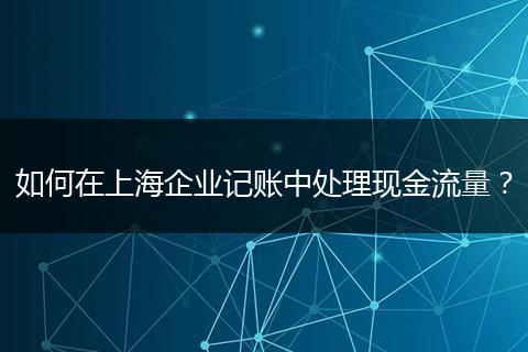如何在上海企业记账中处理现金流量?