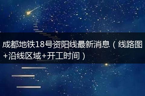 成都地铁18号资阳线最新消息（线路图+沿线区域+开工时间）