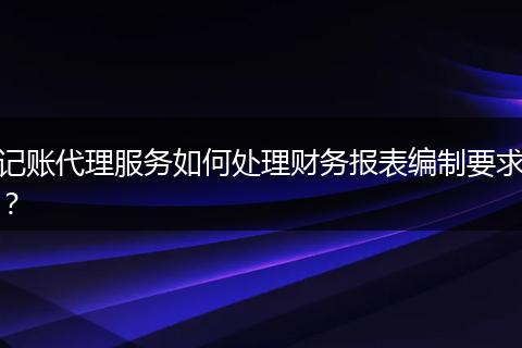 记账代理服务如何处理财务报表编制要求?