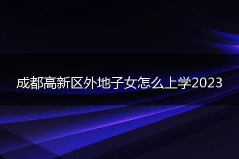 成都高新区外地子女怎么上学2023