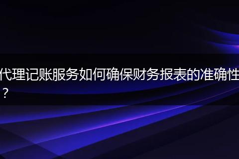 代理记账服务如何确保财务报表的准确性?