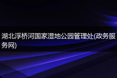 湖北浮桥河国家湿地公园管理处(政务服务网)