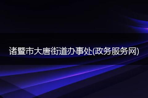 诸暨市大唐街道办事处(政务服务网)