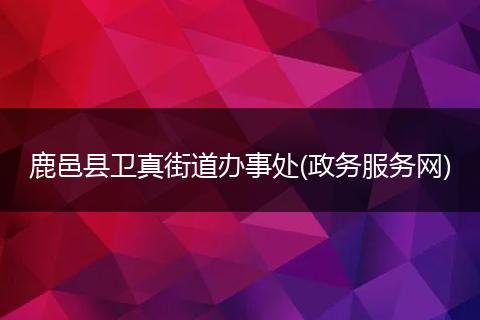 鹿邑县卫真街道办事处(政务服务网)