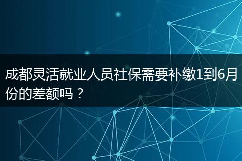 成都灵活就业人员社保需要补缴1到6月份的差额吗？