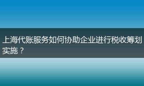 上海代账服务如何协助企业进行税收筹划实施?