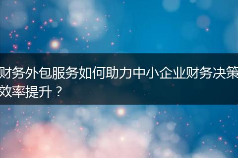 财务外包服务如何助力中小企业财务决策效率提升?