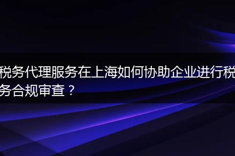 税务代理服务在上海如何协助企业进行税务合规审查？