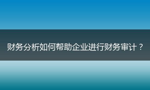 财务分析如何帮助企业进行财务审计?