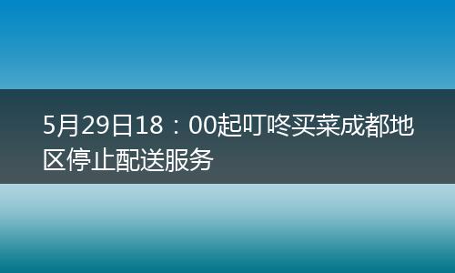 5月29日18：00起叮咚买菜成都地区停止配送服务