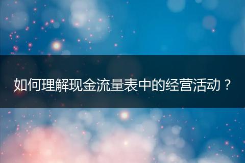 如何理解现金流量表中的经营活动?