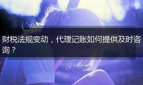 财税法规变动,代理记账如何提供及时咨询?