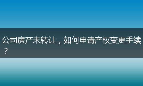 公司房产未转让,如何申请产权变更手续?
