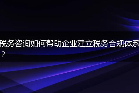 税务咨询如何帮助企业建立税务合规体系?