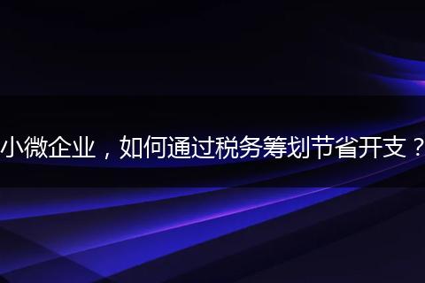 小微企业,如何通过税务筹划节省开支?