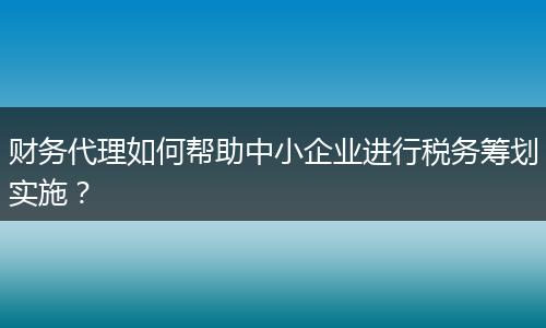 财务代理如何帮助中小企业进行税务筹划实施？