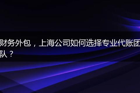 财务外包,上海公司如何选择专业代账团队?