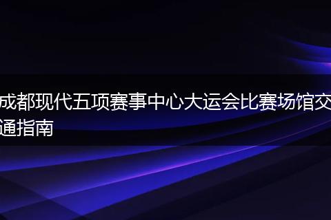 成都现代五项赛事中心大运会比赛场馆交通指南