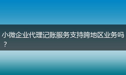 小微企业代理记账服务支持跨地区业务吗?