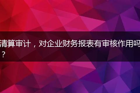 清算审计,对企业财务报表有审核作用吗?