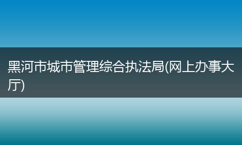黑河市城市管理综合执法局(网上办事大厅)