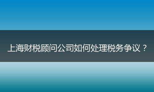 上海财税顾问公司如何处理税务争议?