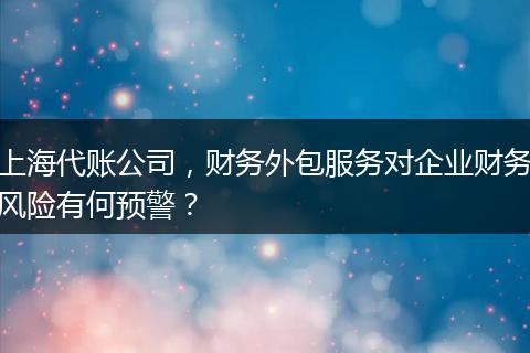 上海代账公司,财务外包服务对企业财务风险有何预警?