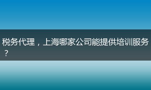 税务代理,上海哪家公司能提供培训服务?