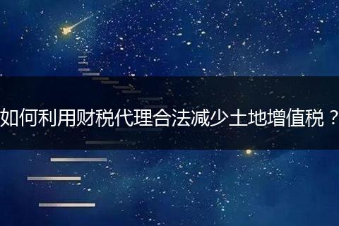 如何利用财税代理合法减少土地增值税?