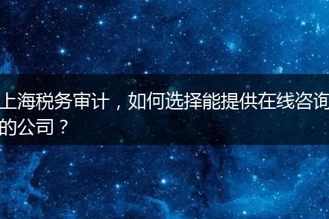 上海税务审计,如何选择能提供在线咨询的公司?