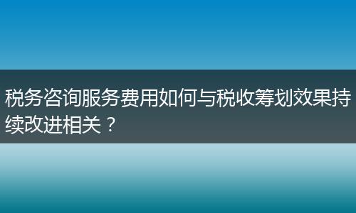 税务咨询服务费用如何与税收筹划效果持续改进相关?