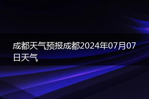 成都天气预报成都2024年07月07日天气