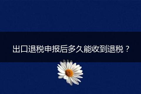 出口退税申报后多久能收到退税?