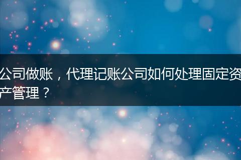 公司做账,代理记账公司如何处理固定资产管理?
