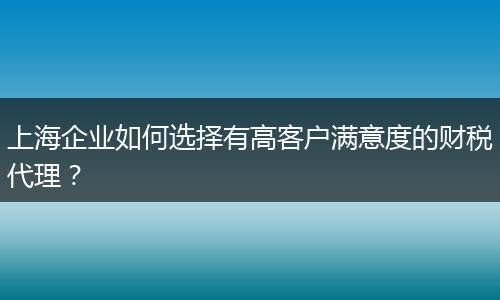 上海企业如何选择有高客户满意度的财税代理?